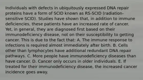 Individuals with defects in ubiquitously expressed DNA repair proteins have a form of SCID known as RS-SCID (radiation-sensitive SCID). Studies have shown that, in addition to immune deficiencies, these patients have an increased rate of cancer. Yet, in general, they are diagnosed first based on their immunodeficiency disease, not on their susceptibility to getting cancer. This is due to the fact that: A. The immune response to infections is required almost immediately after birth. B. Cells other than lymphocytes have additional redundant DNA repair pathways. C. More people have immunodeficiency diseases than have cancer. D. Cancer only occurs in older individuals. E. If treated for their immunodeficiency disease, the increased cancer incidence goes away.