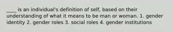 ____ is an individual's definition of self, based on their understanding of what it means to be man or woman. 1. gender identity 2. gender roles 3. social roles 4. gender institutions