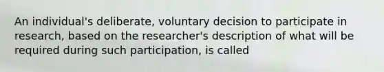 An individual's deliberate, voluntary decision to participate in research, based on the researcher's description of what will be required during such participation, is called​