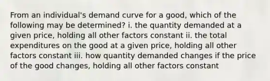 From an individual's demand curve for a good, which of the following may be determined? i. the quantity demanded at a given price, holding all other factors constant ii. the total expenditures on the good at a given price, holding all other factors constant iii. how quantity demanded changes if the price of the good changes, holding all other factors constant