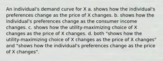 An individual's demand curve for X a. shows how the individual's preferences change as the price of X changes. b. shows how the individual's preferences change as the consumer income changes. c. shows how the utility-maximizing choice of X changes as the price of X changes. d. both "shows how the utility-maximizing choice of X changes as the price of X changes" and "shows how the individual's preferences change as the price of X changes".