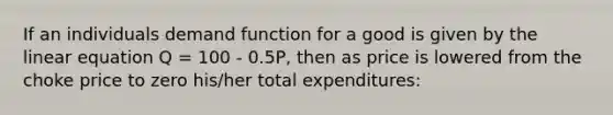 If an individuals demand function for a good is given by the linear equation Q = 100 - 0.5P, then as price is lowered from the choke price to zero his/her total expenditures: