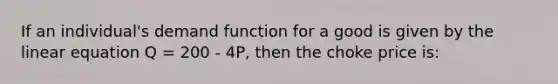 If an individual's demand function for a good is given by the linear equation Q = 200 - 4P, then the choke price is: