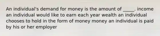 An individual's demand for money is the amount of _____. income an individual would like to earn each year wealth an individual chooses to hold in the form of money money an individual is paid by his or her employer