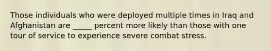 Those individuals who were deployed multiple times in Iraq and Afghanistan are _____ percent more likely than those with one tour of service to experience severe combat stress.