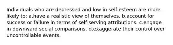 Individuals who are depressed and low in self-esteem are more likely to: a.have a realistic view of themselves. b.account for success or failure in terms of self-serving attributions. c.engage in downward social comparisons. d.exaggerate their control over uncontrollable events.