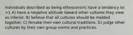 Individuals described as being ethnocentric have a tendency to: >1 A) have a negative attitude toward other cultures they view as inferior. B) believe that all cultures should be melded together. C) forsake their own cultural traditions. D) judge other cultures by their own group norms and practices.