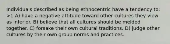 Individuals described as being ethnocentric have a tendency to: >1 A) have a negative attitude toward other cultures they view as inferior. B) believe that all cultures should be melded together. C) forsake their own cultural traditions. D) judge other cultures by their own group norms and practices.