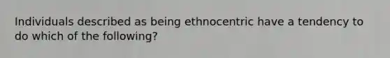 Individuals described as being ethnocentric have a tendency to do which of the following?