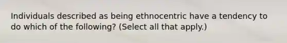 Individuals described as being ethnocentric have a tendency to do which of the following? (Select all that apply.)