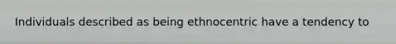 Individuals described as being ethnocentric have a tendency to