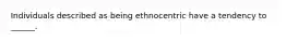 Individuals described as being ethnocentric have a tendency to ______.