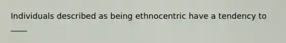 Individuals described as being ethnocentric have a tendency to ____