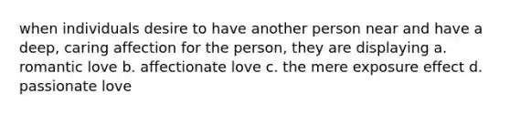 when individuals desire to have another person near and have a deep, caring affection for the person, they are displaying a. romantic love b. affectionate love c. the mere exposure effect d. passionate love