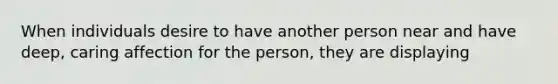 When individuals desire to have another person near and have deep, caring affection for the person, they are displaying