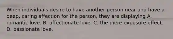 When individuals desire to have another person near and have a deep, caring affection for the person, they are displaying A. romantic love. B. affectionate love. C. the mere exposure effect. D. passionate love.