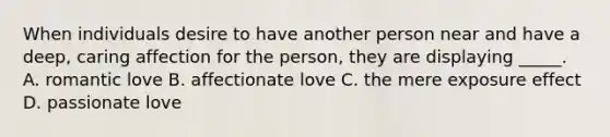 When individuals desire to have another person near and have a deep, caring affection for the person, they are displaying _____. A. romantic love B. affectionate love C. the mere exposure effect D. passionate love