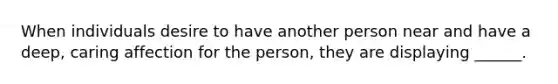 When individuals desire to have another person near and have a deep, caring affection for the person, they are displaying ______.