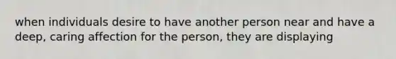 when individuals desire to have another person near and have a deep, caring affection for the person, they are displaying