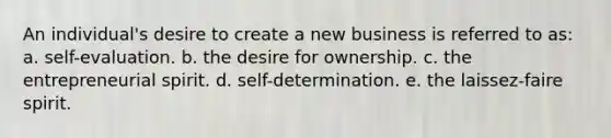 An individual's desire to create a new business is referred to as: a. self-evaluation. b. the desire for ownership. c. the entrepreneurial spirit. d. self-determination. e. the laissez-faire spirit.