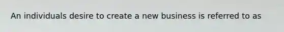 An individuals desire to create a new business is referred to as