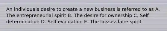 An individuals desire to create a new business is referred to as A. The entrepreneurial spirit B. The desire for ownership C. Self determination D. Self evaluation E. The laissez-faire spirit