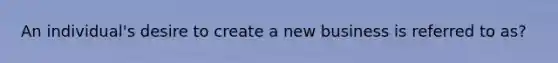 An individual's desire to create a new business is referred to as?