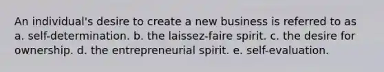 An individual's desire to create a new business is referred to as a. self-determination. b. the laissez-faire spirit. c. the desire for ownership. d. the entrepreneurial spirit. e. self-evaluation.