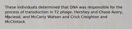 These individuals determined that DNA was responsible for the process of transduction in T2 phage. Hershey and Chase Avery, Macleod, and McCarty Watson and Crick Creighton and McClintock