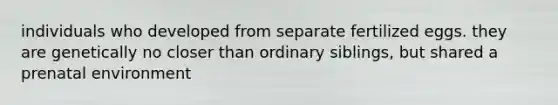 individuals who developed from separate fertilized eggs. they are genetically no closer than ordinary siblings, but shared a prenatal environment