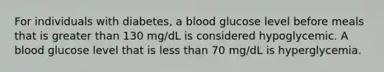 For individuals with diabetes, a blood glucose level before meals that is greater than 130 mg/dL is considered hypoglycemic. A blood glucose level that is less than 70 mg/dL is hyperglycemia.