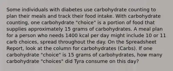 Some individuals with diabetes use carbohydrate counting to plan their meals and track their food intake. With carbohydrate counting, one carbohydrate "choice" is a portion of food that supplies approximately 15 grams of carbohydrates. A meal plan for a person who needs 1400 kcal per day might include 10 or 11 carb choices, spread throughout the day. On the Spreadsheet Report, look at the column for carbohydrates (Carbs). If one carbohydrate "choice" is 15 grams of carbohydrates, how many carbohydrate "choices" did Tyra consume on this day?