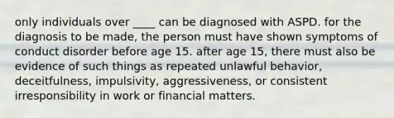 only individuals over ____ can be diagnosed with ASPD. for the diagnosis to be made, the person must have shown symptoms of conduct disorder before age 15. after age 15, there must also be evidence of such things as repeated unlawful behavior, deceitfulness, impulsivity, aggressiveness, or consistent irresponsibility in work or financial matters.