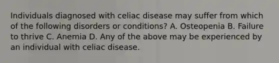 Individuals diagnosed with celiac disease may suffer from which of the following disorders or conditions? A. Osteopenia B. Failure to thrive C. Anemia D. Any of the above may be experienced by an individual with celiac disease.