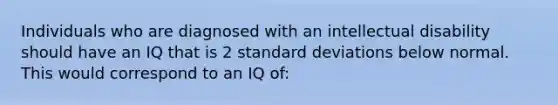 Individuals who are diagnosed with an intellectual disability should have an IQ that is 2 standard deviations below normal. This would correspond to an IQ of: