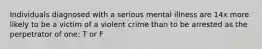 Individuals diagnosed with a serious mental illness are 14x more likely to be a victim of a violent crime than to be arrested as the perpetrator of one: T or F