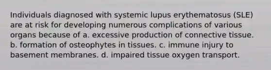 Individuals diagnosed with systemic lupus erythematosus (SLE) are at risk for developing numerous complications of various organs because of a. excessive production of connective tissue. b. formation of osteophytes in tissues. c. immune injury to basement membranes. d. impaired tissue oxygen transport.