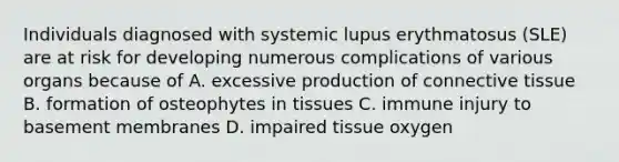 Individuals diagnosed with systemic lupus erythmatosus (SLE) are at risk for developing numerous complications of various organs because of A. excessive production of connective tissue B. formation of osteophytes in tissues C. immune injury to basement membranes D. impaired tissue oxygen