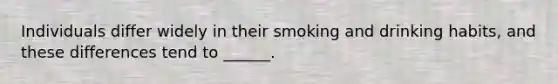 Individuals differ widely in their smoking and drinking habits, and these differences tend to ______.