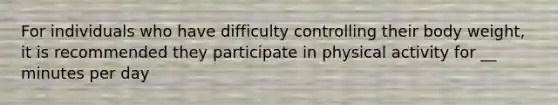 For individuals who have difficulty controlling their body weight, it is recommended they participate in physical activity for __ minutes per day