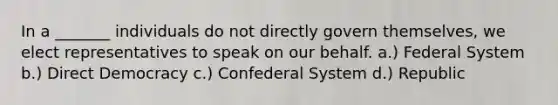 In a _______ individuals do not directly govern themselves, we elect representatives to speak on our behalf. a.) Federal System b.) Direct Democracy c.) Confederal System d.) Republic