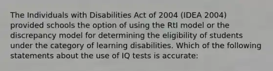 The Individuals with Disabilities Act of 2004 (IDEA 2004) provided schools the option of using the RtI model or the discrepancy model for determining the eligibility of students under the category of learning disabilities. Which of the following statements about the use of IQ tests is accurate: