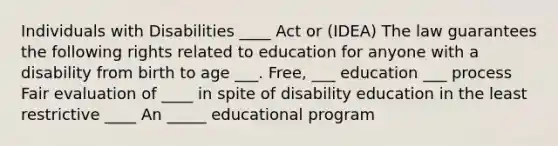 Individuals with Disabilities ____ Act or (IDEA) The law guarantees the following rights related to education for anyone with a disability from birth to age ___. Free, ___ education ___ process Fair evaluation of ____ in spite of disability education in the least restrictive ____ An _____ educational program