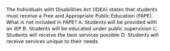 The Individuals with Disabilities Act (IDEA) states that students must receive a Free and Appropriate Public Education (FAPE). What is not included in FAPE? A. Students will be provided with an IEP B. Students will be educated under public supervision C. Students will receive the best services possible D. Students will receive services unique to their needs