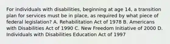 For individuals with disabilities, beginning at age 14, a transition plan for services must be in place, as required by what piece of federal legislation? A. Rehabilitation Act of 1978 B. Americans with Disabilities Act of 1990 C. New Freedom Initiative of 2000 D. Individuals with Disabilities Education Act of 1997