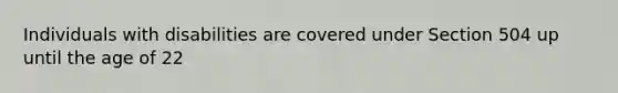 Individuals with disabilities are covered under Section 504 up until the age of 22