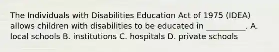 The Individuals with Disabilities Education Act of 1975 (IDEA) allows children with disabilities to be educated in __________. A. local schools B. institutions C. hospitals D. private schools