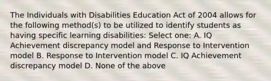 The Individuals with Disabilities Education Act of 2004 allows for the following method(s) to be utilized to identify students as having specific learning disabilities: Select one: A. IQ Achievement discrepancy model and Response to Intervention model B. Response to Intervention model C. IQ Achievement discrepancy model D. None of the above