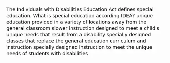 The Individuals with Disabilities Education Act defines special education. What is special education according IDEA? unique education provided in a variety of locations away from the general classroom slower instruction designed to meet a child's unique needs that result from a disability specially designed classes that replace the general education curriculum and instruction specially designed instruction to meet the unique needs of students with disabilities