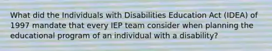 What did the Individuals with Disabilities Education Act (IDEA) of 1997 mandate that every IEP team consider when planning the educational program of an individual with a disability?